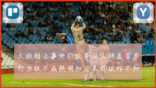 文班肘击事件引发争议文胖直言其行为极不成熟明知后果却故作不知