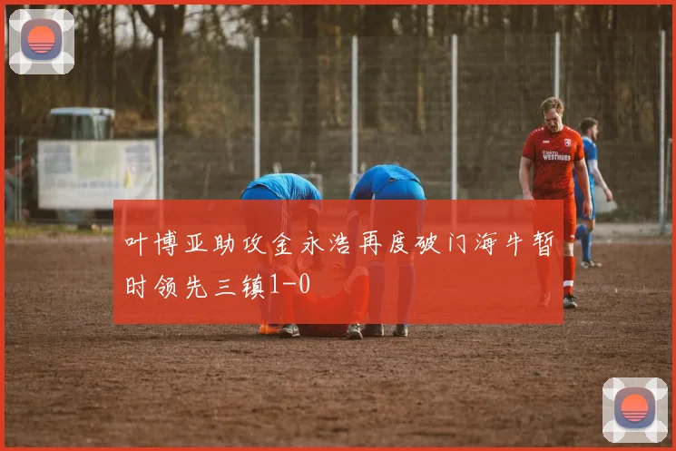 叶博亚助攻金永浩再度破门海牛暂时领先三镇1-0