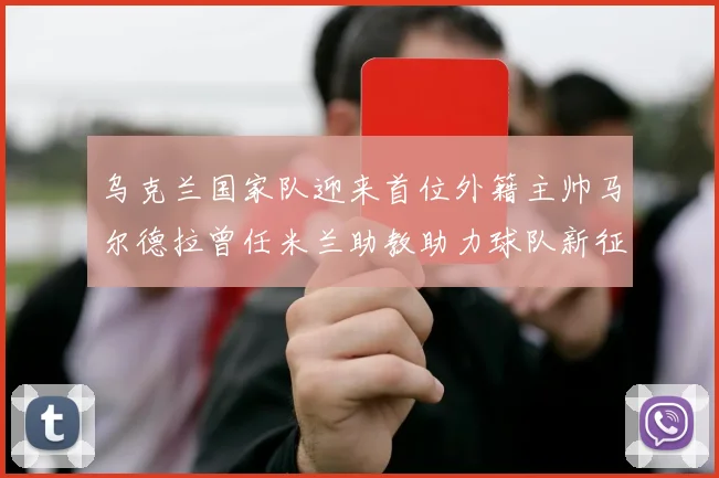 乌克兰国家队迎来首位外籍主帅马尔德拉曾任米兰助教助力球队新征程