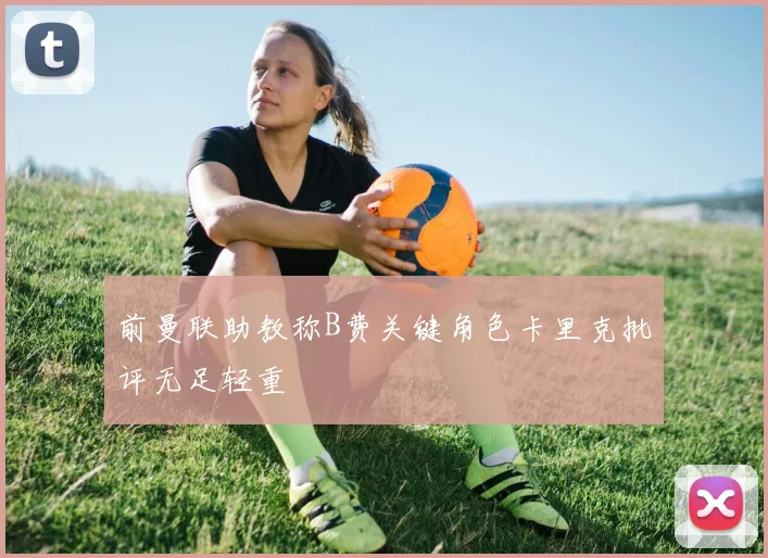 前曼联助教称B费关键角色卡里克批评无足轻重