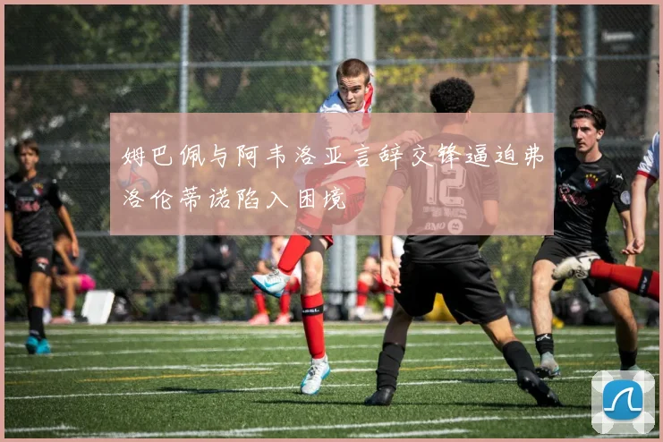 姆巴佩与阿韦洛亚言辞交锋逼迫弗洛伦蒂诺陷入困境
