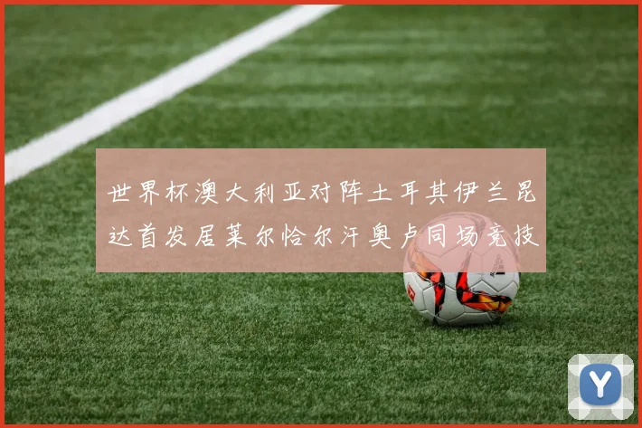 世界杯澳大利亚对阵土耳其伊兰昆达首发居莱尔恰尔汗奥卢同场竞技