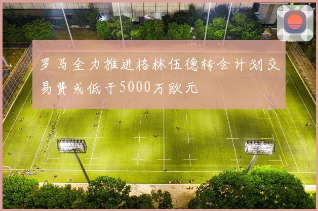 罗马全力推进格林伍德转会计划交易费或低于5000万欧元