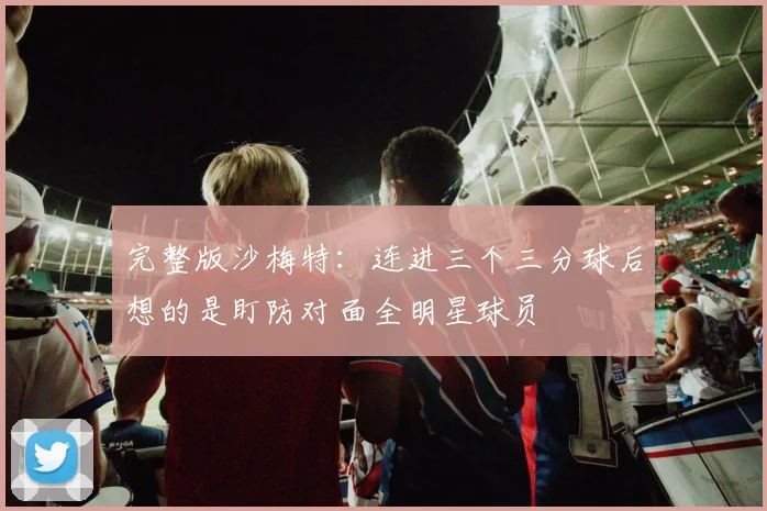 完整版沙梅特：连进三个三分球后想的是盯防对面全明星球员