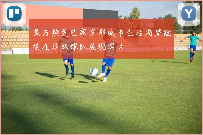 莱万热爱巴塞罗那城市生活渴望继续在顶级球队展现实力