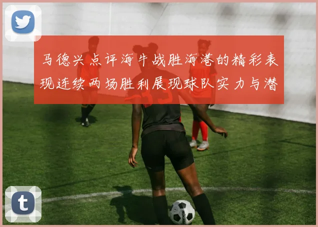 马德兴点评海牛战胜海港的精彩表现连续两场胜利展现球队实力与潜力