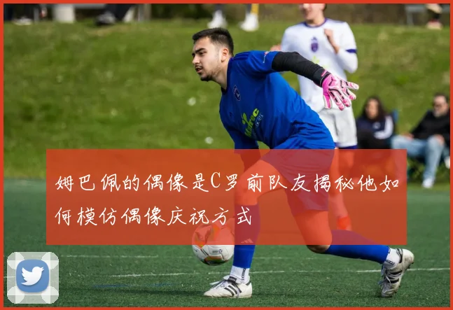 姆巴佩的偶像是C罗前队友揭秘他如何模仿偶像庆祝方式